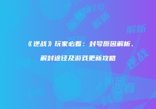 《逆战》玩家必看：封号原因解析、解封途径及游戏更新攻略