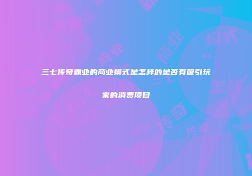 三七传奇霸业的商业模式是怎样的是否有吸引玩家的消费项目