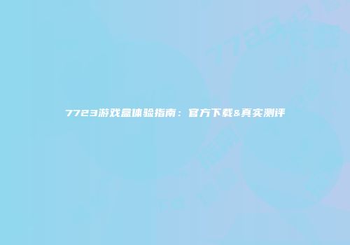 7723游戏盒体验指南：官方下载&真实测评