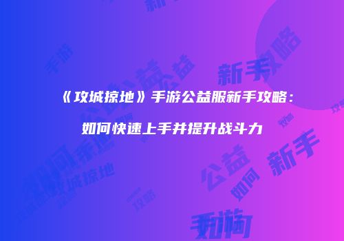 《攻城掠地》手游公益服新手攻略：如何快速上手并提升战斗力