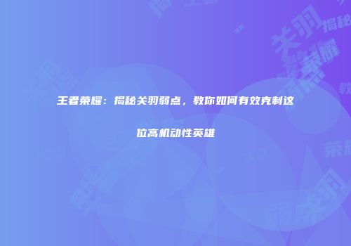王者荣耀：揭秘关羽弱点，教你如何有效克制这位高机动性英雄