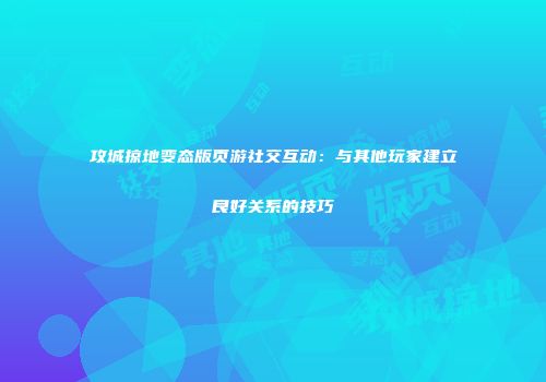 攻城掠地变态版页游社交互动：与其他玩家建立良好关系的技巧