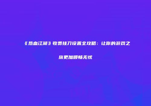 《热血江湖》收费挂刀设置全攻略：让你的游戏之旅更加顺畅无忧