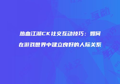 热血江湖CK社交互动技巧:如何在游戏世界中建立良好的人际关系