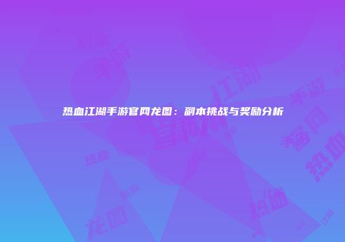 热血江湖手游官网龙图：副本挑战与奖励分析