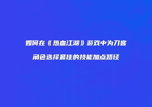 如何在《热血江湖》游戏中为刀客角色选择最佳的技能加点路径