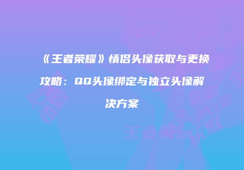 《王者荣耀》情侣头像获取与更换攻略：QQ头像绑定与独立头像解决方案