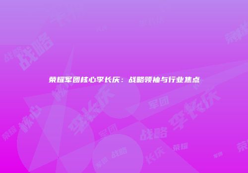 荣耀军团核心李长庆：战略领袖与行业焦点