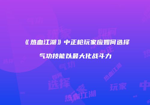 《热血江湖》中正枪玩家应如何选择气功技能以最大化战斗力