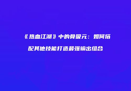 《热血江湖》中的骨吸元：如何搭配其他技能打造最强输出组合
