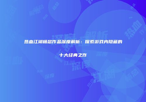 热血江湖杨总作品深度解析：探索游戏内隐藏的十大经典之作