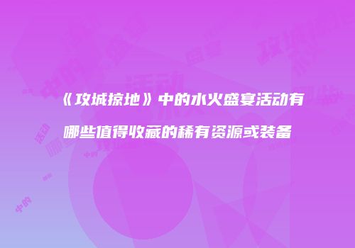 《攻城掠地》中的水火盛宴活动有哪些值得收藏的稀有资源或装备