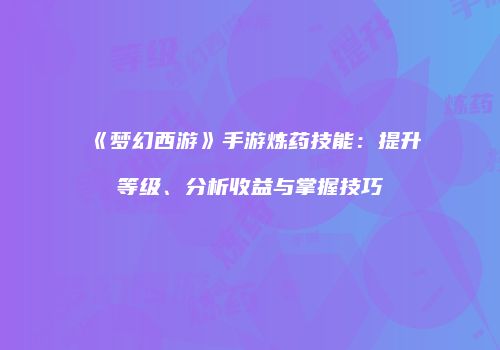 《梦幻西游》手游炼药技能：提升等级、分析收益与掌握技巧