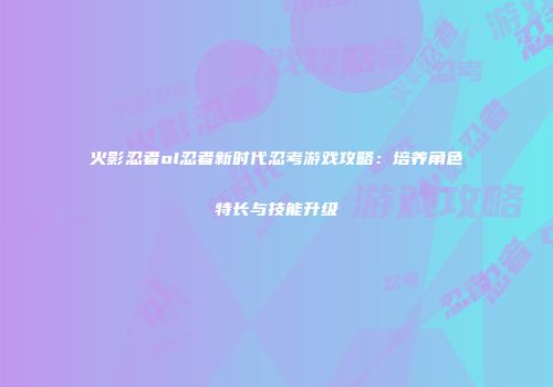 火影忍者ol忍者新时代忍考游戏攻略:培养角色特长与技能升级