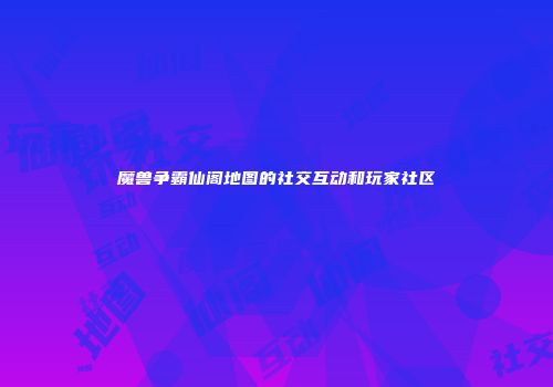魔兽争霸仙阁地图的社交互动和玩家社区