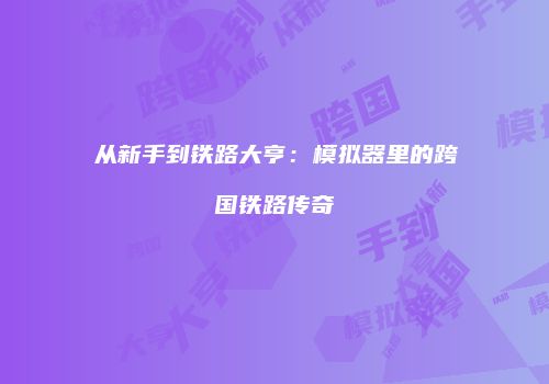 从新手到铁路大亨：模拟器里的跨国铁路传奇