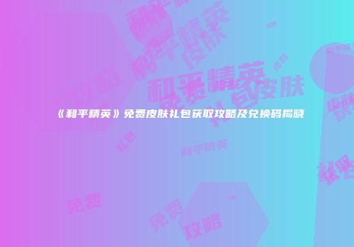 《和平精英》免费皮肤礼包获取攻略及兑换码揭晓