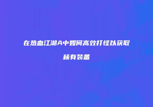 在热血江湖A中如何高效打怪以获取稀有装备