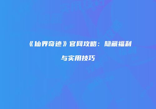 《仙界奇迹》官网攻略：隐藏福利与实用技巧