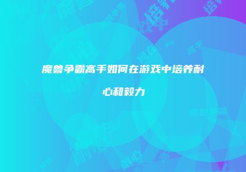 魔兽争霸高手如何在游戏中培养耐心和毅力