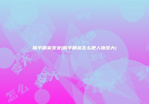 和平精英变女(和平精英怎么把人物变大)