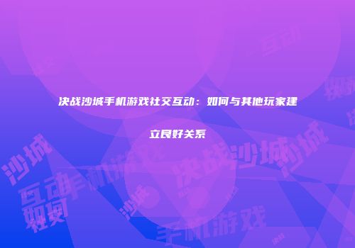 决战沙城手机游戏社交互动:如何与其他玩家建立良好关系