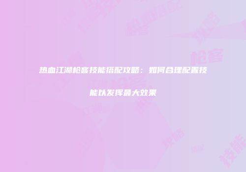 热血江湖枪客技能搭配攻略：如何合理配置技能以发挥最大效果