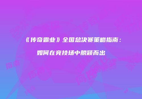 《传奇霸业》全国总决赛策略指南:如何在竞技场中脱颖而出