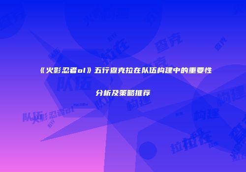 《火影忍者ol》五行查克拉在队伍构建中的重要性分析及策略推荐