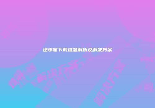 逆水寒下载难题解析及解决方案