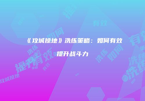 《攻城掠地》洗练策略：如何有效提升战斗力