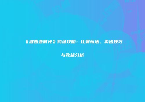 《波西亚时光》钓鱼攻略：比赛玩法、卖出技巧与收益分析