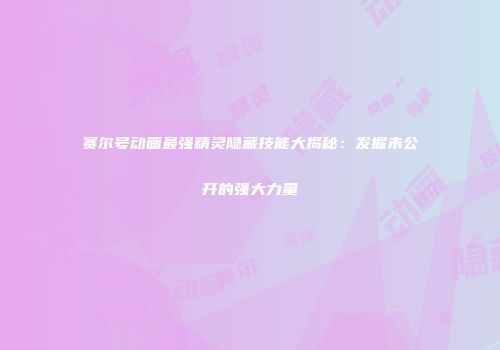 赛尔号动画最强精灵隐藏技能大揭秘：发掘未公开的强大力量
