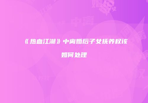 《热血江湖》中离婚后子女抚养权该如何处理