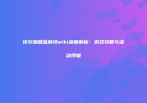 伏尔加碧蓝航线wiki深度解析：游戏攻略与活动须知