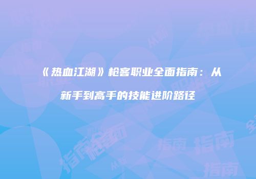 《热血江湖》枪客职业全面指南:从新手到高手的技能进阶路径