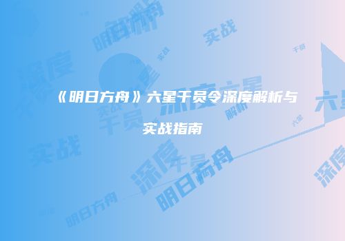 《明日方舟》六星干员令深度解析与实战指南