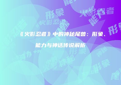 《火影忍者》中的神秘尾兽：形象、能力与神话传说解析