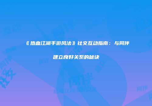 《热血江湖手游风法》社交互动指南：与同伴建立良好关系的秘诀