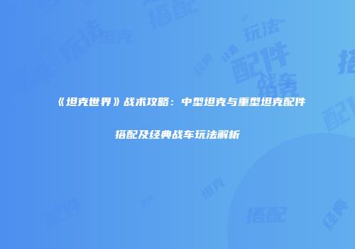 《坦克世界》战术攻略：中型坦克与重型坦克配件搭配及经典战车玩法解析