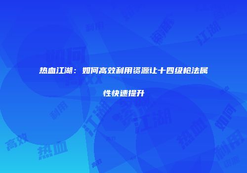 热血江湖：如何高效利用资源让十四级枪法属性快速提升