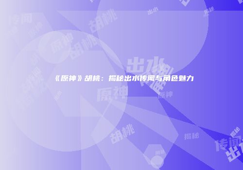 《原神》胡桃：揭秘出水传闻与角色魅力