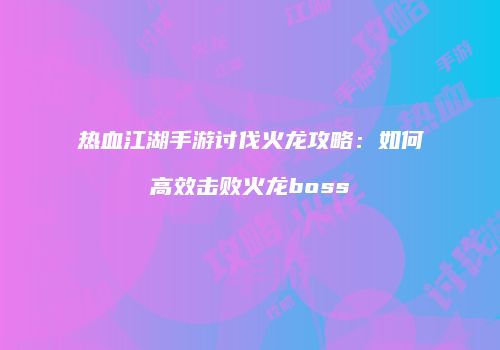 热血江湖手游讨伐火龙攻略：如何高效击败火龙boss