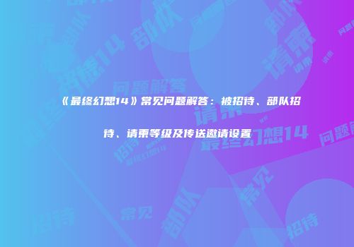 《最终幻想14》常见问题解答：被招待、部队招待、请柬等级及传送邀请设置