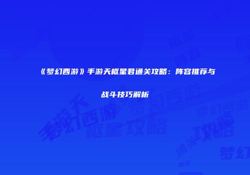 《梦幻西游》手游天枢星君通关攻略：阵容推荐与战斗技巧解析