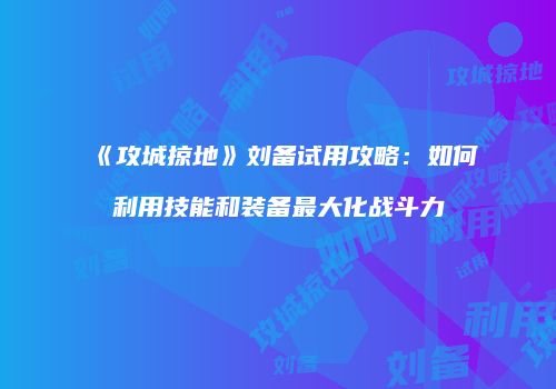《攻城掠地》刘备试用攻略：如何利用技能和装备最大化战斗力