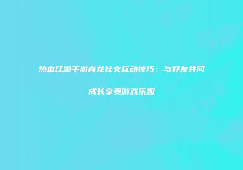 热血江湖手游青龙社交互动技巧：与好友共同成长享受游戏乐趣