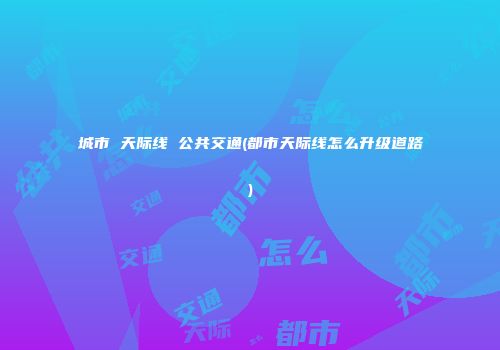 城市 天际线 公共交通(都市天际线怎么升级道路)