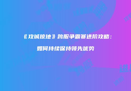 《攻城掠地》跨服争霸赛进阶攻略：如何持续保持领先优势