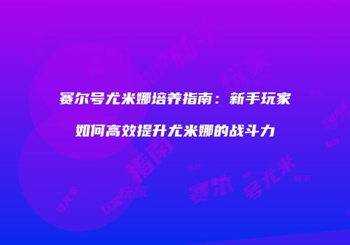 赛尔号尤米娜培养指南：新手玩家如何高效提升尤米娜的战斗力